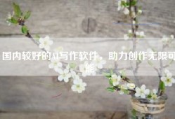 国内较好的AI写作软件，助力创作无限可能