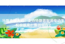 马斯克放大招！支持特朗普取消电动车税收抵免！原因何在？