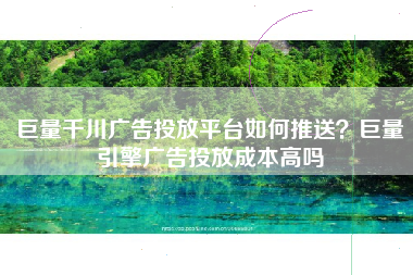 巨量千川广告投放平台如何推送？巨量引擎广告投放成本高吗