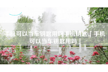 手机可以当车钥匙用吗手机钥匙「手机可以当车钥匙用吗」