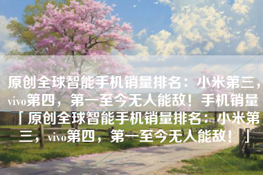 原创全球智能手机销量排名：小米第三，vivo第四，第一至今无人能敌！手机销量「原创全球智能手机销量排名：小米第三，vivo第四，第一至今无人能敌！」
