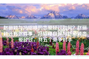 赵丽颖与冯绍峰的恋爱经过如何？赵丽颖还有这件事，冯绍峰自叙与赵丽颖恋爱经过，共五个竞争对手