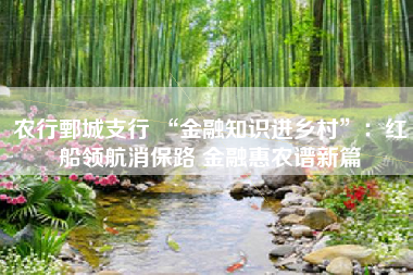 农行鄄城支行 “金融知识进乡村”：红船领航消保路 金融惠农谱新篇